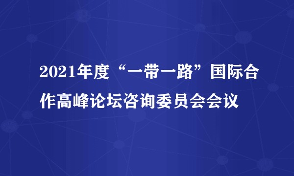 2021年度“一带一路”国际合作高峰论坛咨询委员会会议