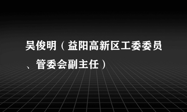 吴俊明（益阳高新区工委委员、管委会副主任）
