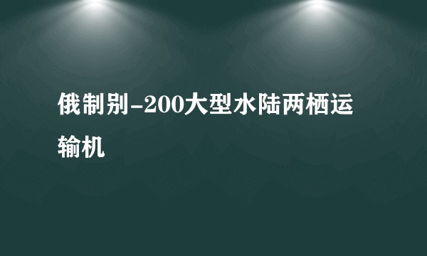 俄制别-200大型水陆两栖运输机
