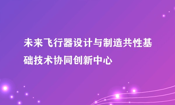 未来飞行器设计与制造共性基础技术协同创新中心