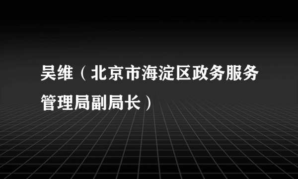 吴维（北京市海淀区政务服务管理局副局长）