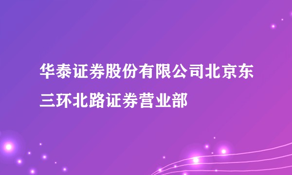 华泰证券股份有限公司北京东三环北路证券营业部