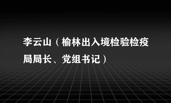 李云山（榆林出入境检验检疫局局长、党组书记）