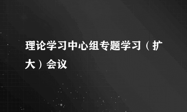 理论学习中心组专题学习（扩大）会议