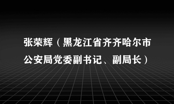 张荣辉（黑龙江省齐齐哈尔市公安局党委副书记、副局长）