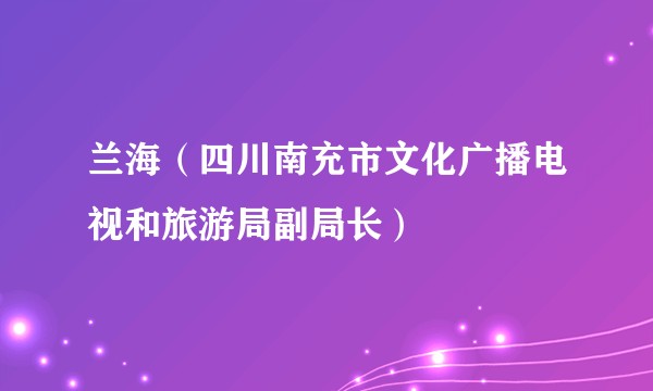 兰海（四川南充市文化广播电视和旅游局副局长）