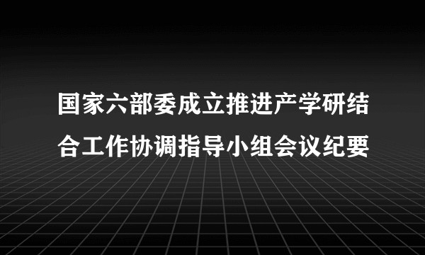 国家六部委成立推进产学研结合工作协调指导小组会议纪要
