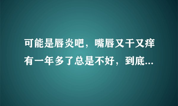 可能是唇炎吧，嘴唇又干又痒有一年多了总是不好，到底是什么原因