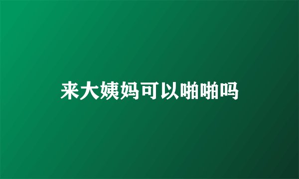 来大姨妈可以啪啪吗