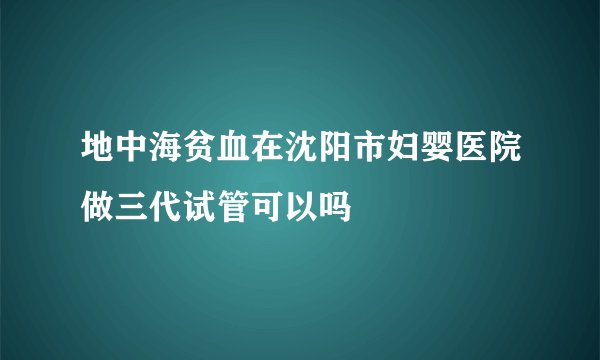 地中海贫血在沈阳市妇婴医院做三代试管可以吗