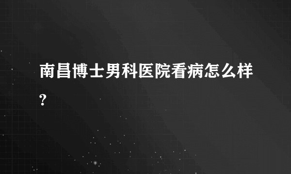 南昌博士男科医院看病怎么样?