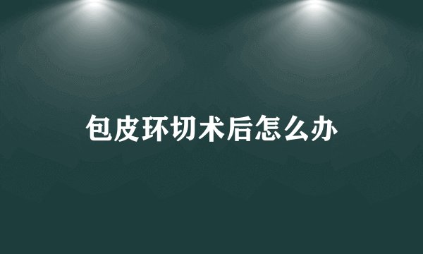 包皮环切术后怎么办