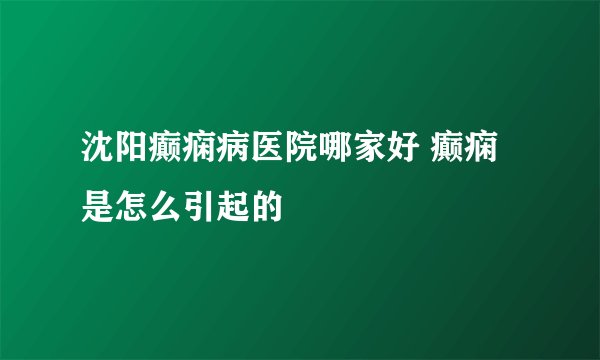 沈阳癫痫病医院哪家好 癫痫是怎么引起的