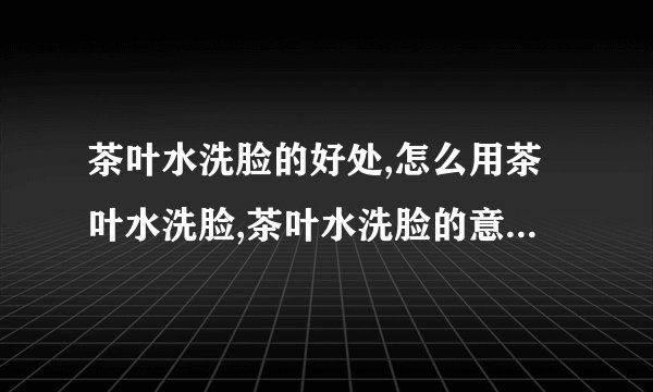 茶叶水洗脸的好处,怎么用茶叶水洗脸,茶叶水洗脸的意事项,用什么洗脸最最适合