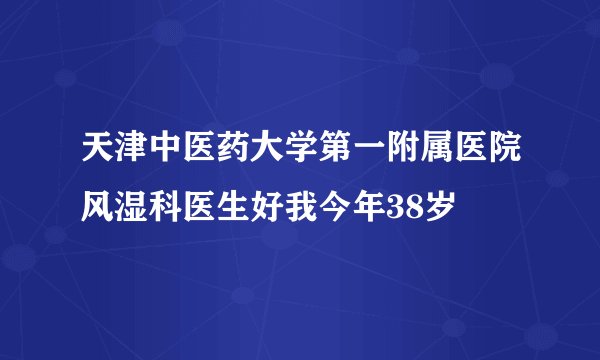 天津中医药大学第一附属医院风湿科医生好我今年38岁