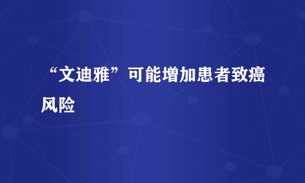 “文迪雅”可能增加患者致癌风险