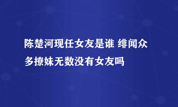 陈楚河现任女友是谁 绯闻众多撩妹无数没有女友吗