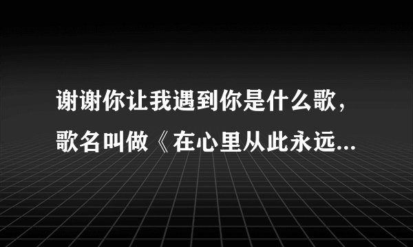 谢谢你让我遇到你是什么歌,歌名叫做《在心里从此永远有个你》