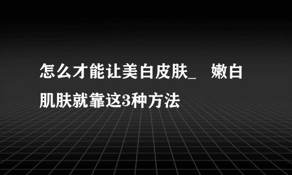 怎么才能让美白皮肤_ 嫩白肌肤就靠这3种方法