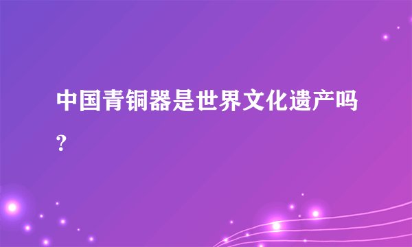 中国青铜器是世界文化遗产吗？