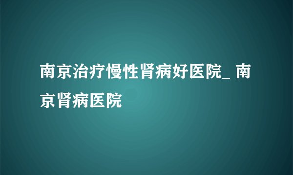 南京治疗慢性肾病好医院_ 南京肾病医院