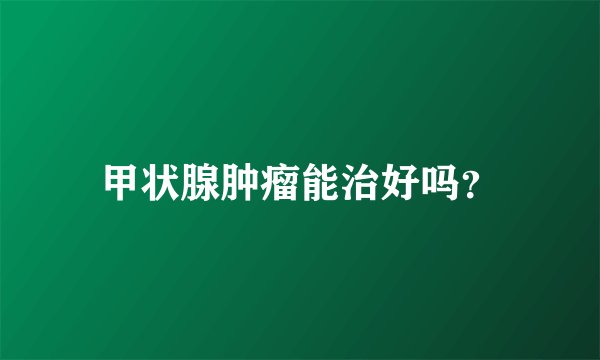 甲状腺肿瘤能治好吗？
