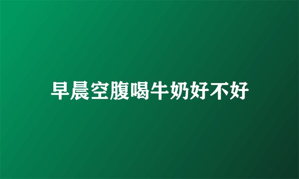 早晨空腹喝牛奶好不好