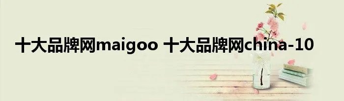 十大品牌网maigoo 十大品牌网china-10