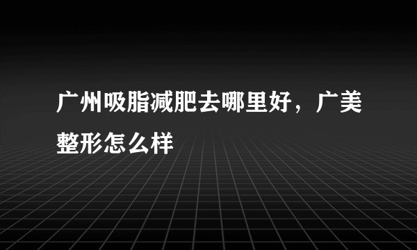 广州吸脂减肥去哪里好，广美整形怎么样