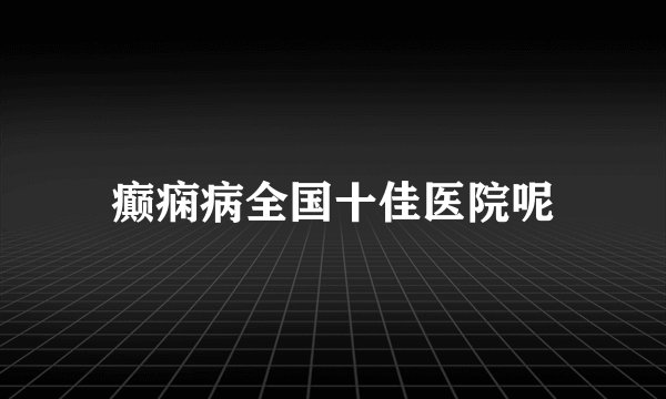癫痫病全国十佳医院呢