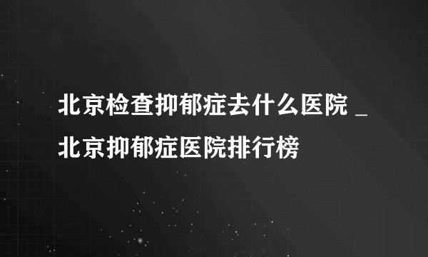 北京检查抑郁症去什么医院 _北京抑郁症医院排行榜