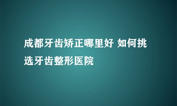 成都牙齿矫正哪里好 如何挑选牙齿整形医院