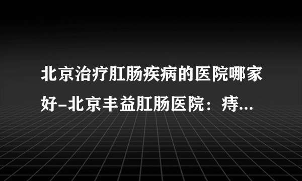 北京治疗肛肠疾病的医院哪家好-北京丰益肛肠医院：痔疮、肛瘘手术后多久恢复正常？