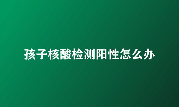 孩子核酸检测阳性怎么办