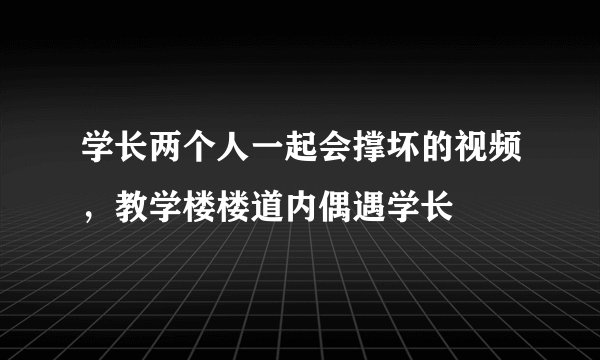 学长两个人一起会撑坏的视频，教学楼楼道内偶遇学长