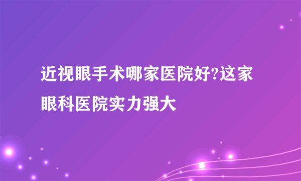 近视眼手术哪家医院好?这家眼科医院实力强大