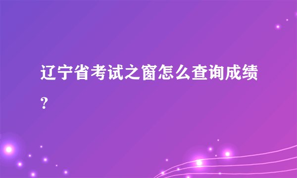 辽宁省考试之窗怎么查询成绩？