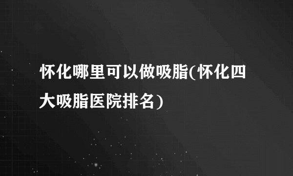 怀化哪里可以做吸脂(怀化四大吸脂医院排名)