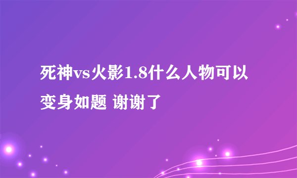 死神vs火影1.8什么人物可以变身如题 谢谢了
