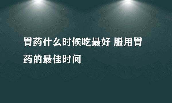 胃药什么时候吃最好 服用胃药的最佳时间