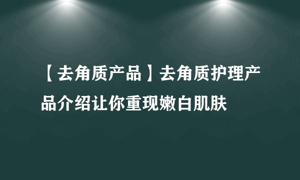 【去角质产品】去角质护理产品介绍让你重现嫩白肌肤