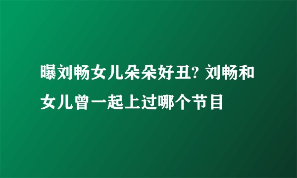 曝刘畅女儿朵朵好丑? 刘畅和女儿曾一起上过哪个节目