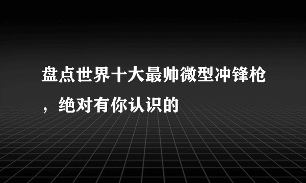 盘点世界十大最帅微型冲锋枪，绝对有你认识的