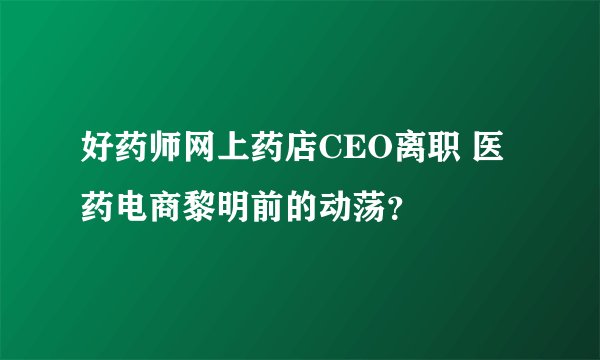 好药师网上药店CEO离职 医药电商黎明前的动荡？