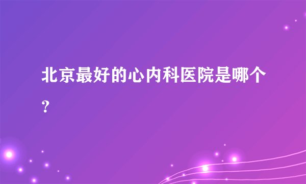 北京最好的心内科医院是哪个？