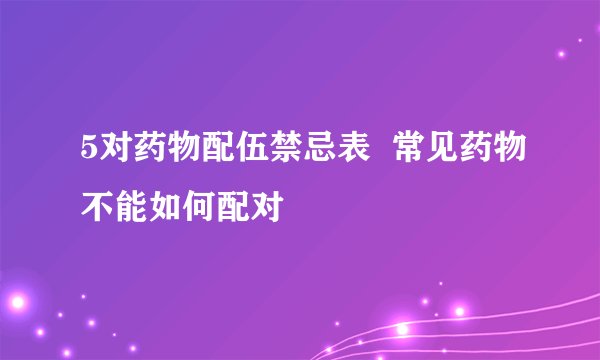 5对药物配伍禁忌表  常见药物不能如何配对