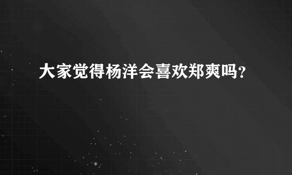 大家觉得杨洋会喜欢郑爽吗？