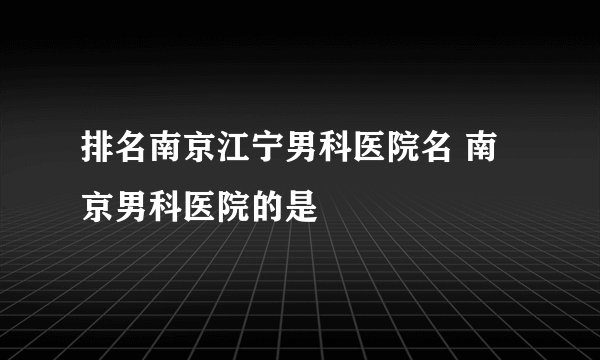 排名南京江宁男科医院名 南京男科医院的是