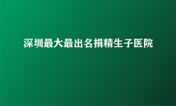 深圳最大最出名捐精生子医院