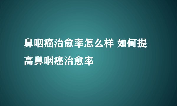鼻咽癌治愈率怎么样 如何提高鼻咽癌治愈率